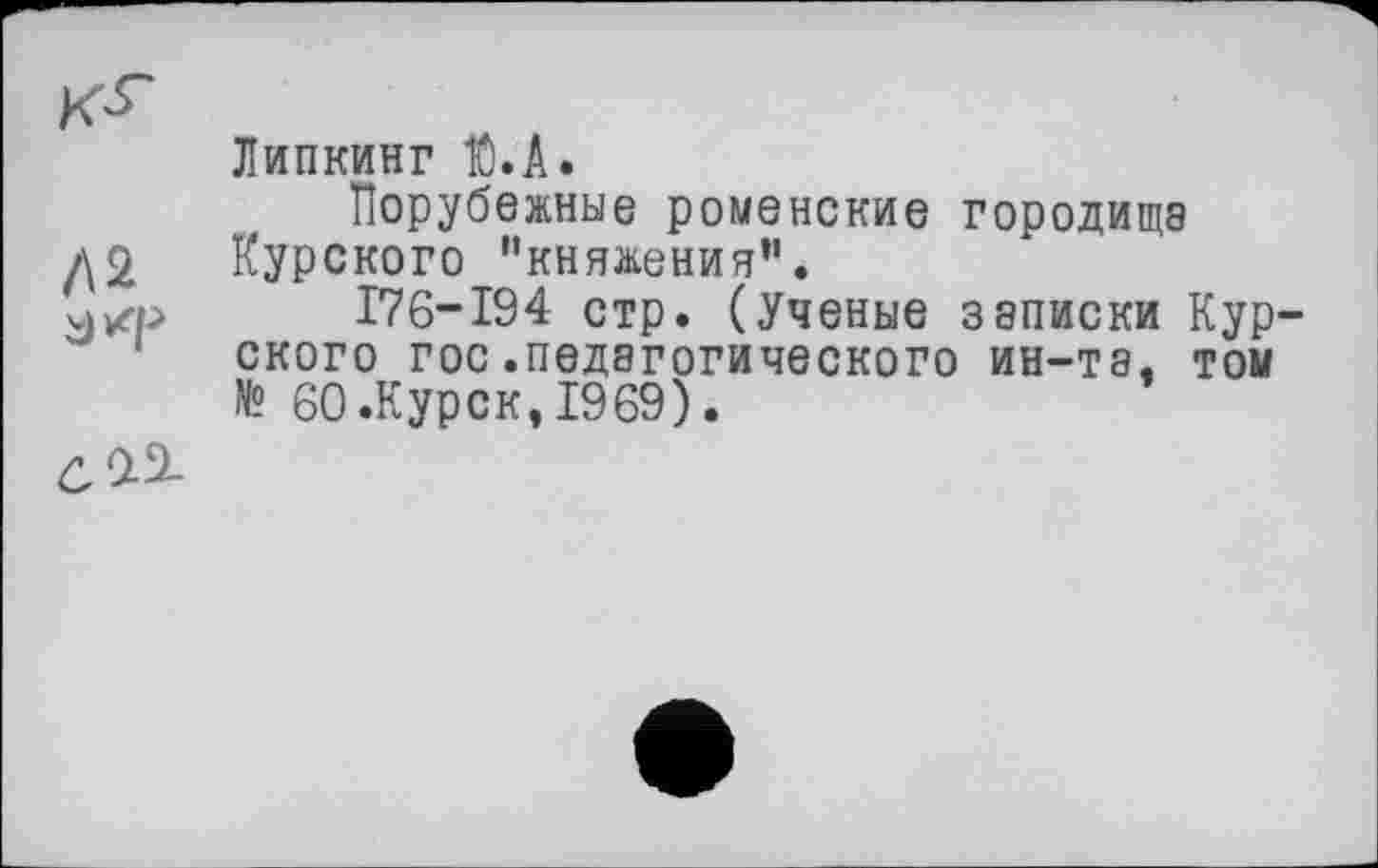 ﻿Липкинг К).А.
Порубежные роменские городища /\2 Курского "княжения”.
176-194 стр. (Ученые записки Кур ского гос.педагогического ин-та. том № 60 .Курск, 1969).